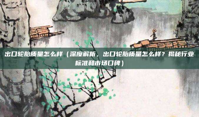 出口轮胎质量怎么样（深度解析，出口轮胎质量怎么样？揭秘行业标准和市场口碑）