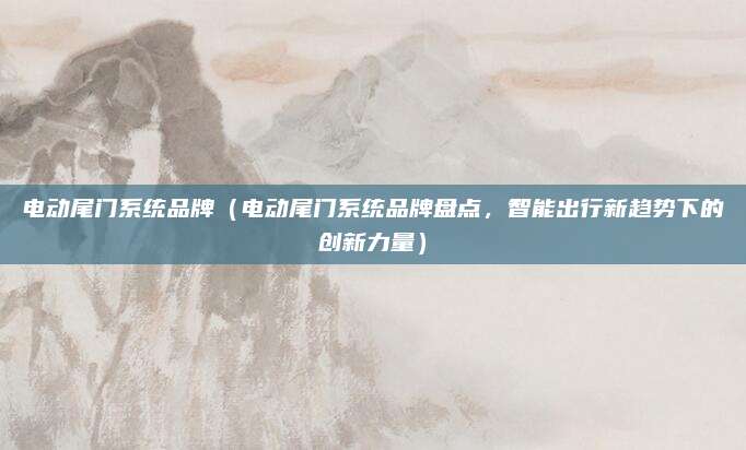 电动尾门系统品牌（电动尾门系统品牌盘点，智能出行新趋势下的创新力量）
