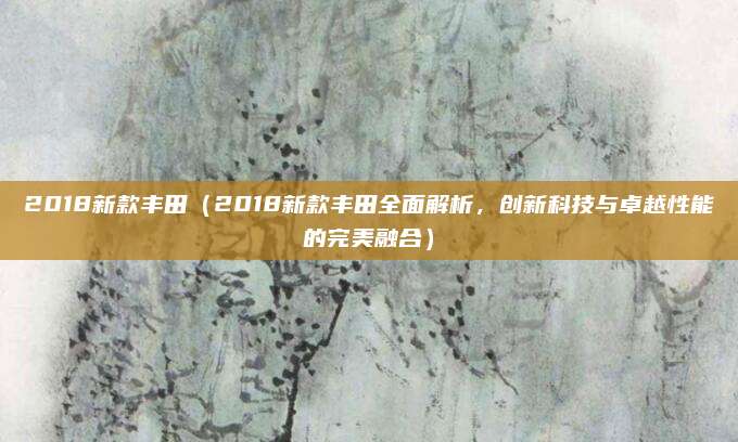 2018新款丰田(2018新款丰田全面解析,创新科技与卓越性能的完美融合)