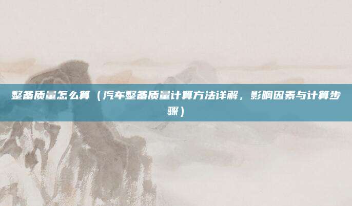 整备质量怎么算（汽车整备质量计算方法详解，影响因素与计算步骤）