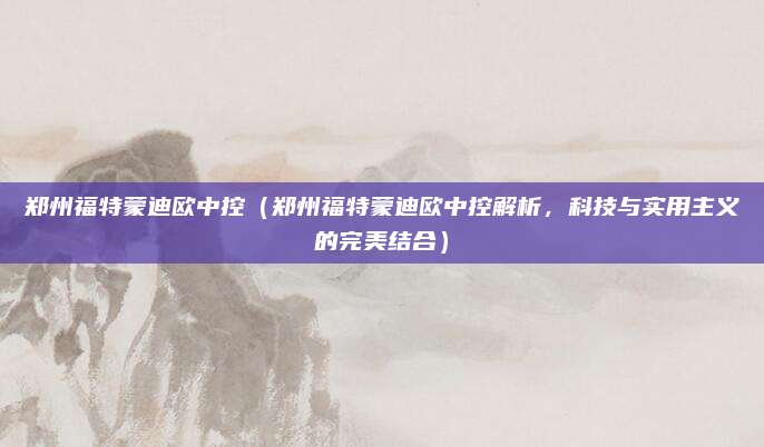 郑州福特蒙迪欧中控（郑州福特蒙迪欧中控解析，科技与实用主义的完美结合）