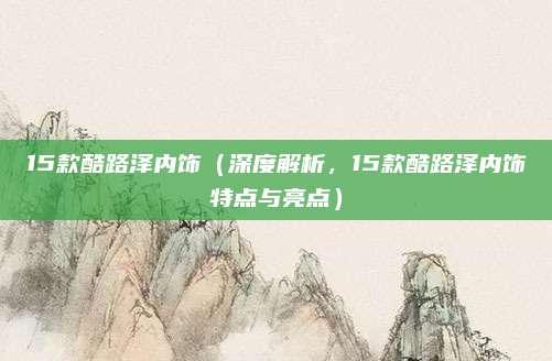 15款酷路泽内饰（深度解析，15款酷路泽内饰特点与亮点）