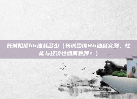 长城哈佛h6油耗多少（长城哈佛H6油耗实测，性能与经济性如何兼顾？）