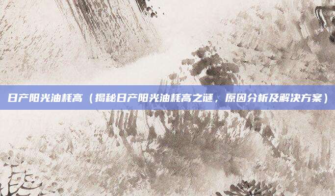 日产阳光油耗高（揭秘日产阳光油耗高之谜，原因分析及解决方案）