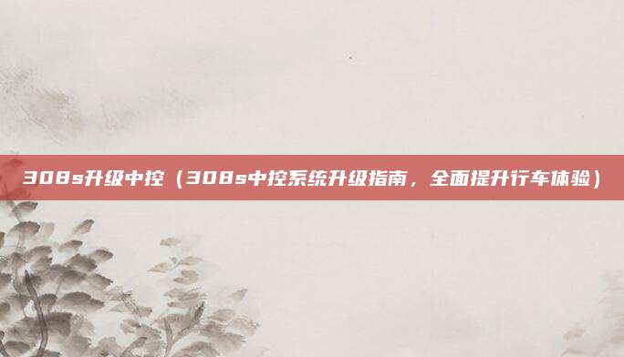 308s升级中控（308s中控系统升级指南，全面提升行车体验）