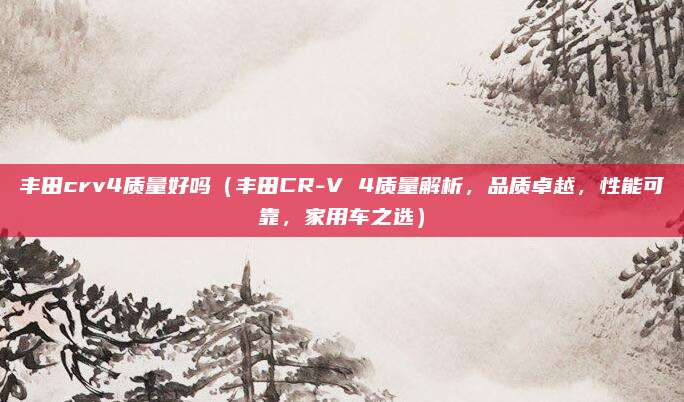 丰田crv4质量好吗（丰田CR-V 4质量解析，品质卓越，性能可靠，家用车之选）