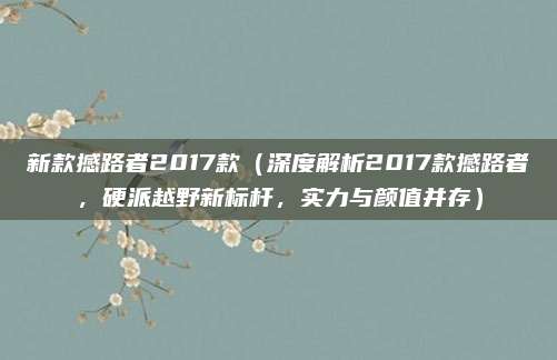 新款撼路者2017款(深度解析2017款撼路者,硬派越野新标杆,实力与颜值并存)