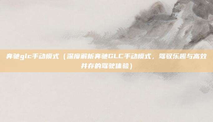 奔驰glc手动模式(深度解析奔驰GLC手动模式,驾驭乐趣与高效并存的驾驶体验)