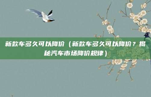 新款车多久可以降价(新款车多久可以降价?揭秘汽车市场降价规律)