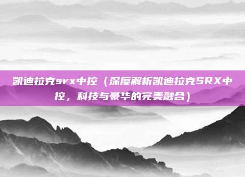 凯迪拉克srx中控(深度解析凯迪拉克SRX中控,科技与豪华的完美融合)