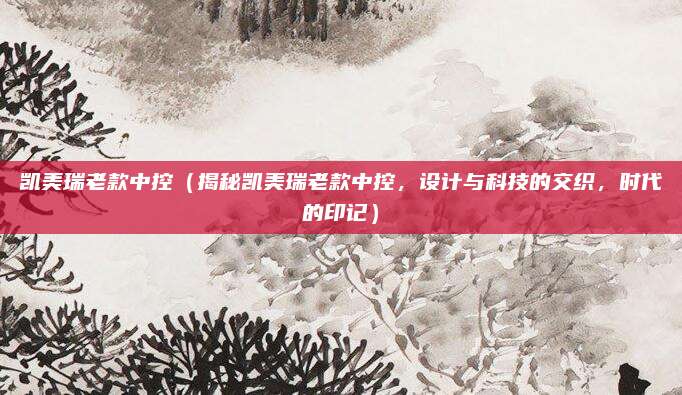 凯美瑞老款中控(揭秘凯美瑞老款中控,设计与科技的交织,时代的印记)