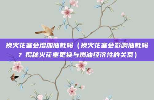 换火花塞会增加油耗吗(换火花塞会影响油耗吗?揭秘火花塞更换与燃油经济性的关系)