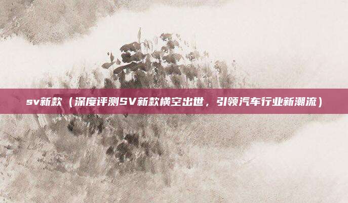 sv新款(深度评测SV新款横空出世,引领汽车行业新潮流)