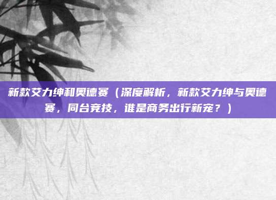 新款艾力绅和奥德赛(深度解析,新款艾力绅与奥德赛,同台竞技,谁是商务出行新宠?)