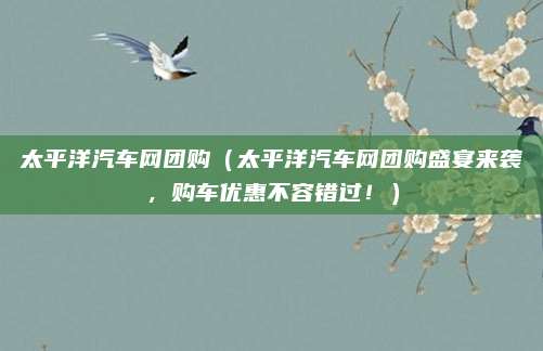 太平洋汽车网团购(太平洋汽车网团购盛宴来袭,购车优惠不容错过!)