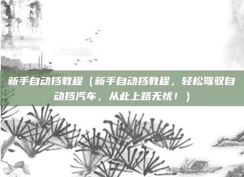 新手自动挡教程（新手自动挡教程，轻松驾驭自动挡汽车，从此上路无忧！）