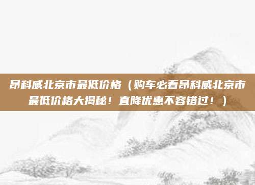 昂科威北京市最低价格（购车必看昂科威北京市最低价格大揭秘！直降优惠不容错过！）