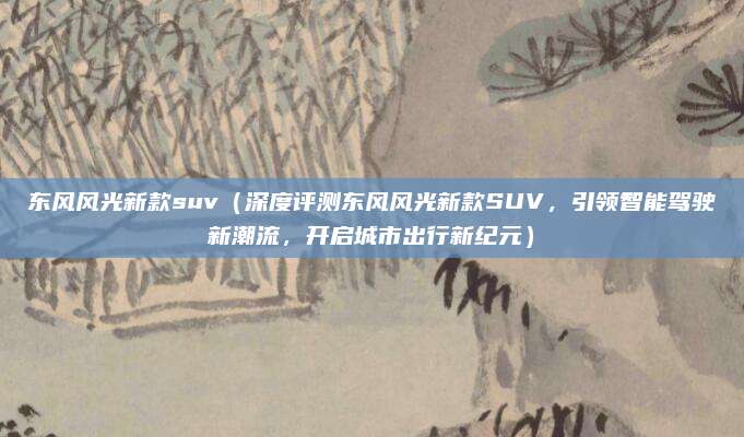 东风风光新款suv(深度评测东风风光新款SUV,引领智能驾驶新潮流,开启城市出行新纪元)