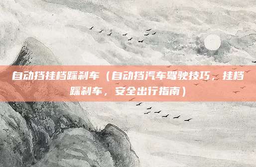 自动挡挂档踩刹车(自动挡汽车驾驶技巧,挂档踩刹车,安全出行指南)