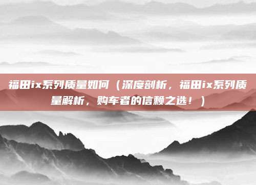 福田ix系列质量如何（深度剖析，福田ix系列质量解析，购车者的信赖之选！）