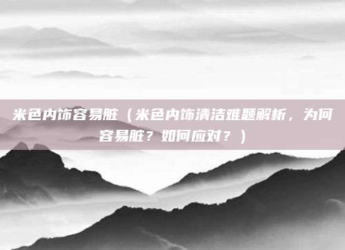 米色内饰容易脏（米色内饰清洁难题解析，为何容易脏？如何应对？）