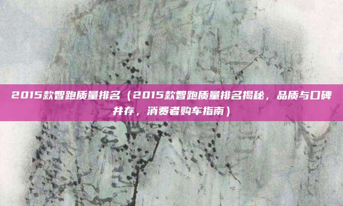2015款智跑质量排名（2015款智跑质量排名揭秘，品质与口碑并存，消费者购车指南）