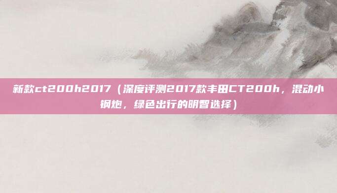 新款ct200h2017（深度评测2017款丰田CT200h，混动小钢炮，绿色出行的明智选择）