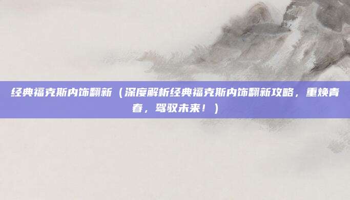 经典福克斯内饰翻新（深度解析经典福克斯内饰翻新攻略，重焕青春，驾驭未来！）