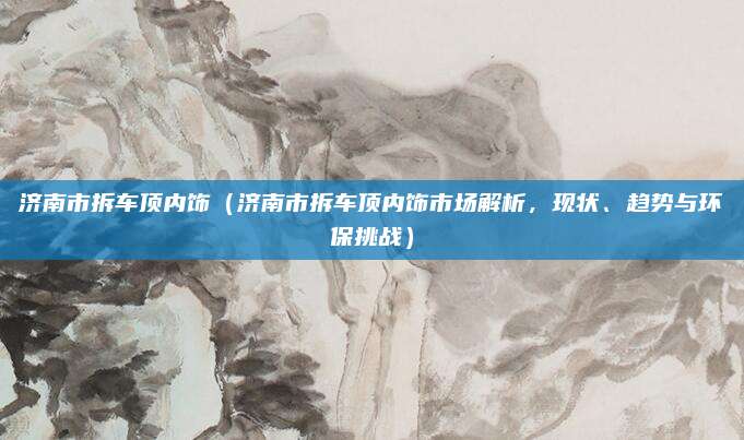 济南市拆车顶内饰（济南市拆车顶内饰市场解析，现状、趋势与环保挑战）