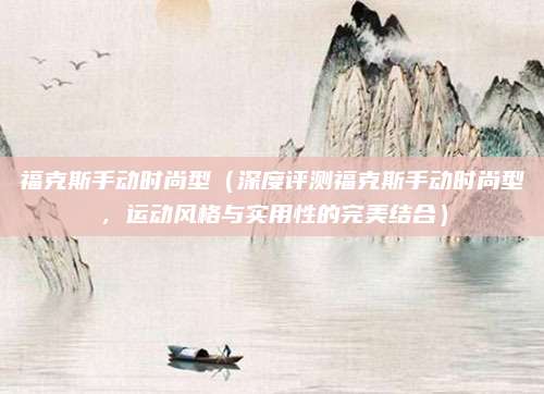 福克斯手动时尚型（深度评测福克斯手动时尚型，运动风格与实用性的完美结合）