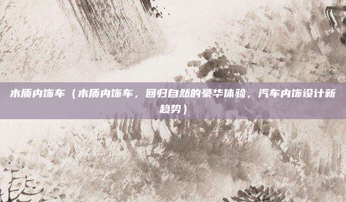 木质内饰车（木质内饰车，回归自然的豪华体验，汽车内饰设计新趋势）