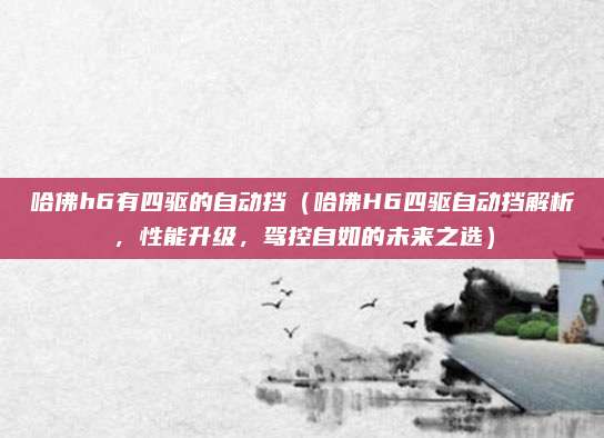 哈佛h6有四驱的自动挡（哈佛H6四驱自动挡解析，性能升级，驾控自如的未来之选）
