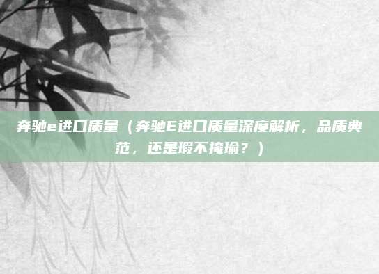 奔驰e进口质量（奔驰E进口质量深度解析，品质典范，还是瑕不掩瑜？）