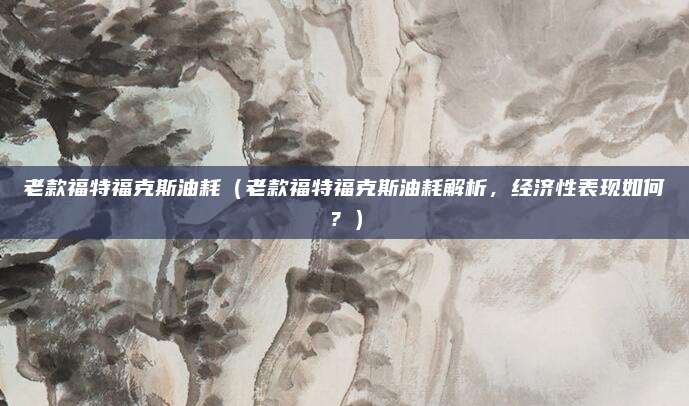 老款福特福克斯油耗（老款福特福克斯油耗解析，经济性表现如何？）