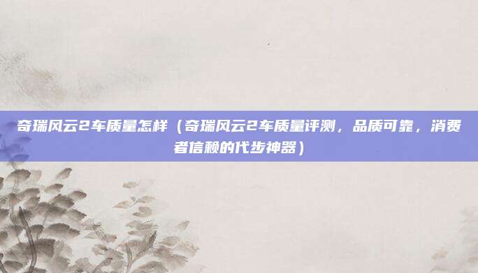 奇瑞风云2车质量怎样（奇瑞风云2车质量评测，品质可靠，消费者信赖的代步神器）