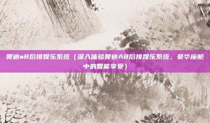 奥迪a8后排娱乐系统(深入体验奥迪A8后排娱乐系统,豪华座舱中的智能享受)