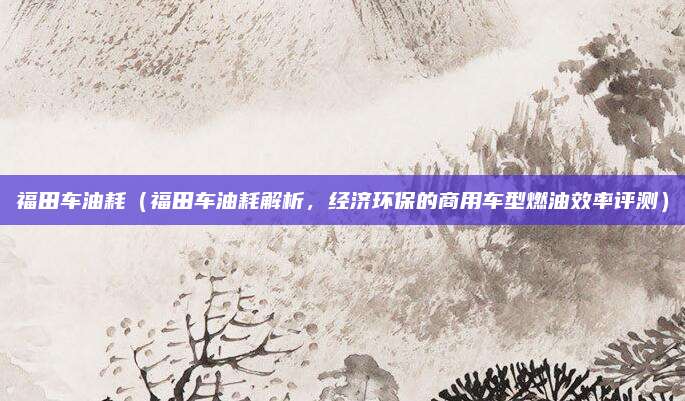福田车油耗(福田车油耗解析,经济环保的商用车型燃油效率评测)