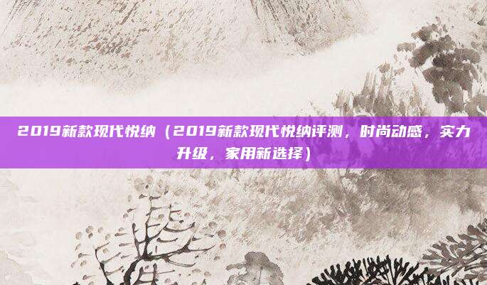 2019新款现代悦纳（2019新款现代悦纳评测，时尚动感，实力升级，家用新选择）