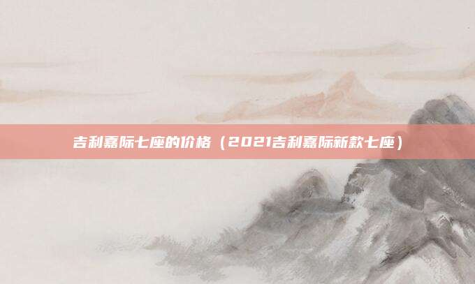 吉利嘉际七座的价格(2021吉利嘉际新款七座)