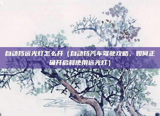 自动挡远光灯怎么开（自动挡汽车驾驶攻略，如何正确开启和使用远光灯）
