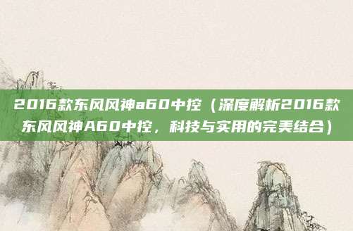 2016款东风风神a60中控(深度解析2016款东风风神A60中控,科技与实用的完美结合)