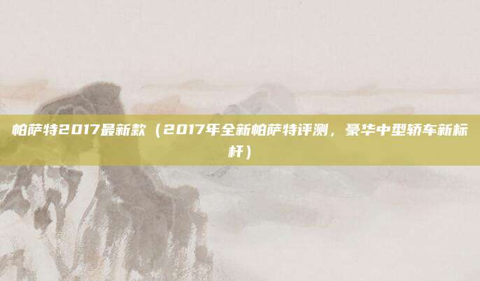 帕萨特2017最新款(2017年全新帕萨特评测,豪华中型轿车新标杆)