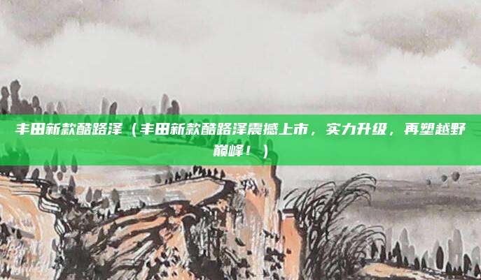 丰田新款酷路泽（丰田新款酷路泽震撼上市，实力升级，再塑越野巅峰！）