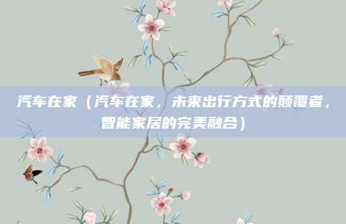 汽车在家（汽车在家，未来出行方式的颠覆者，智能家居的完美融合）