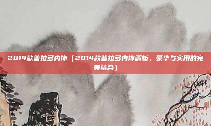 2014款普拉多内饰(2014款普拉多内饰解析,豪华与实用的完美结合)