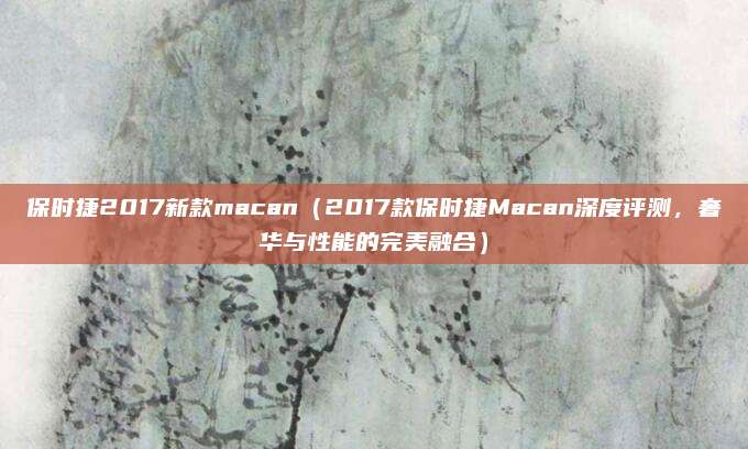 保时捷2017新款macan(2017款保时捷Macan深度评测,奢华与性能的完美融合)