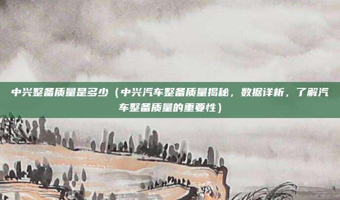 中兴整备质量是多少(中兴汽车整备质量揭秘,数据详析,了解汽车整备质量的重要性)