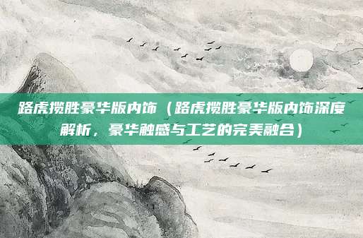 路虎揽胜豪华版内饰(路虎揽胜豪华版内饰深度解析,豪华触感与工艺的完美融合)