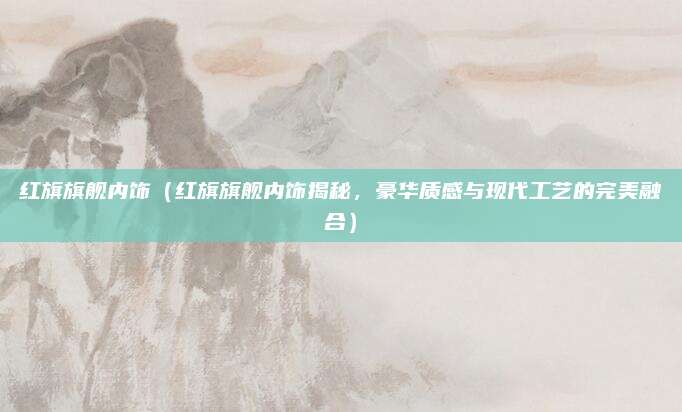 红旗旗舰内饰(红旗旗舰内饰揭秘,豪华质感与现代工艺的完美融合)