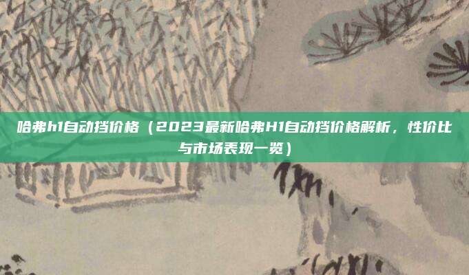 哈弗h1自动挡价格(2023最新哈弗H1自动挡价格解析,性价比与市场表现一览)